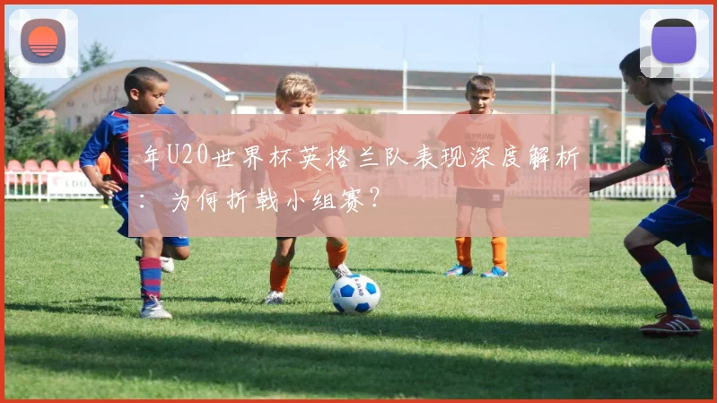 年U20世界杯英格兰队表现深度解析:为何折戟小组赛?