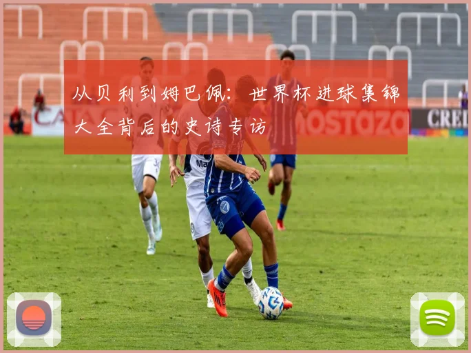 从贝利到姆巴佩：世界杯进球集锦大全背后的史诗专访