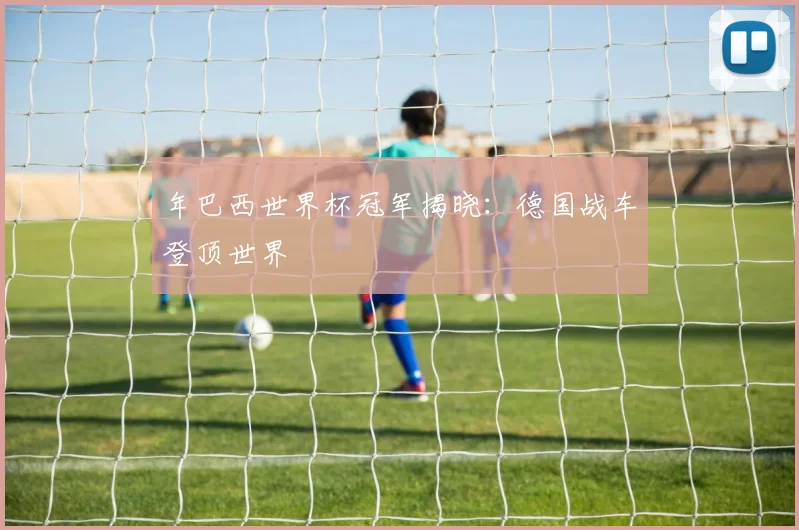 年巴西世界杯冠军揭晓:德国战车登顶世界