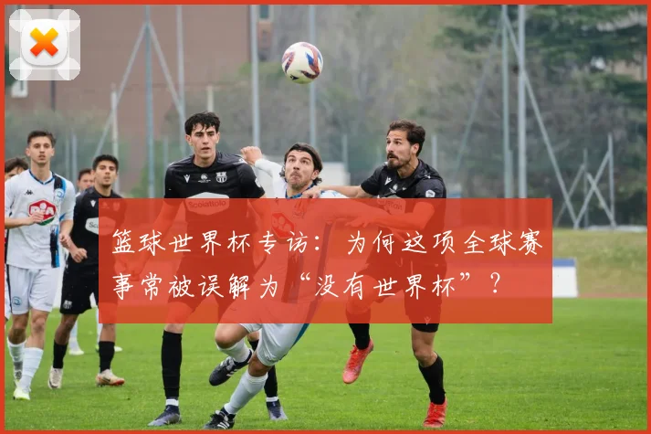 篮球世界杯专访:为何这项全球赛事常被误解为“没有世界杯”?