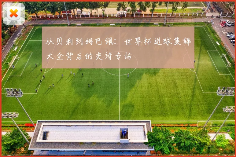 从贝利到姆巴佩：世界杯进球集锦大全背后的史诗专访