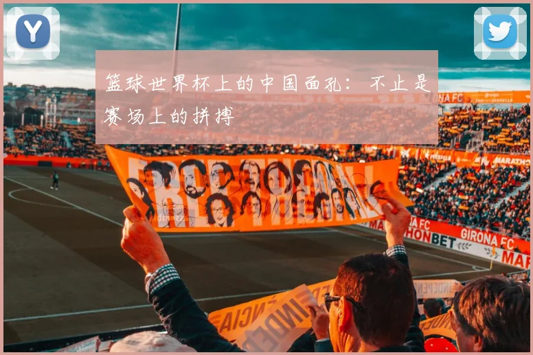 篮球世界杯上的中国面孔:不止是赛场上的拼搏