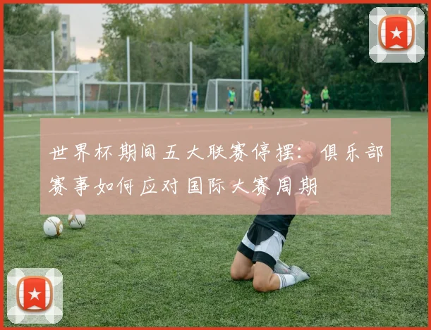世界杯期间五大联赛停摆：俱乐部赛事如何应对国际大赛周期
