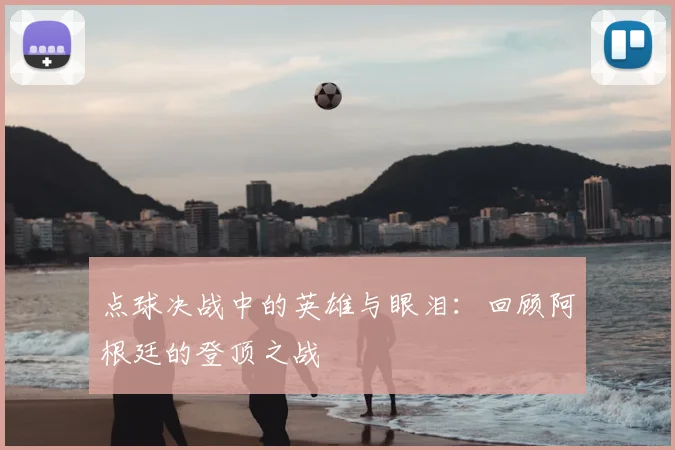 点球决战中的英雄与眼泪:回顾阿根廷的登顶之战