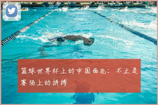 篮球世界杯上的中国面孔:不止是赛场上的拼搏
