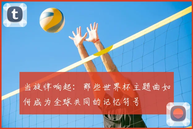 当旋律响起：那些世界杯主题曲如何成为全球共同的记忆符号
