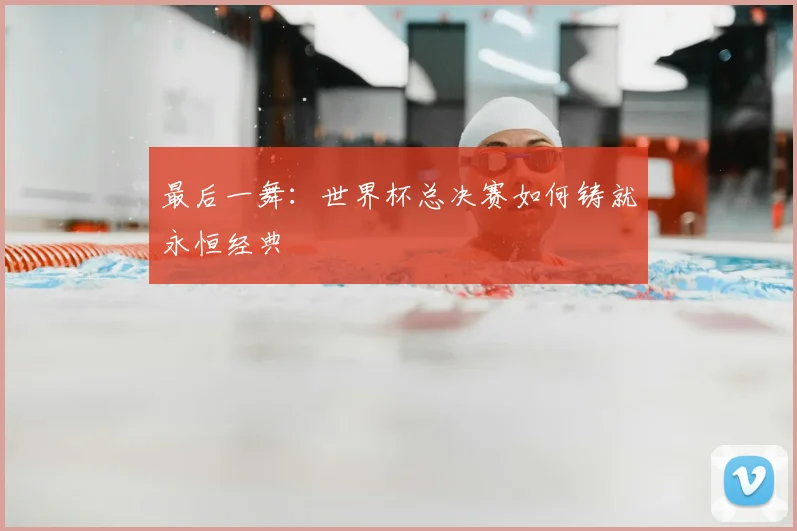 最后一舞：世界杯总决赛如何铸就永恒经典