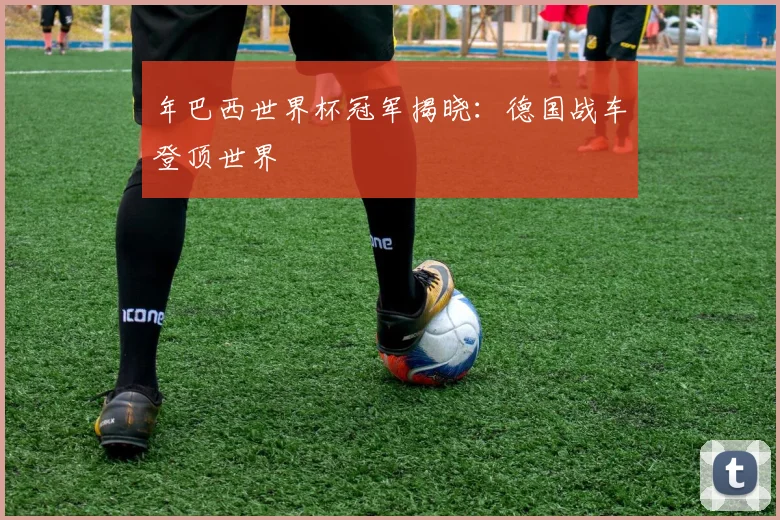 年巴西世界杯冠军揭晓:德国战车登顶世界