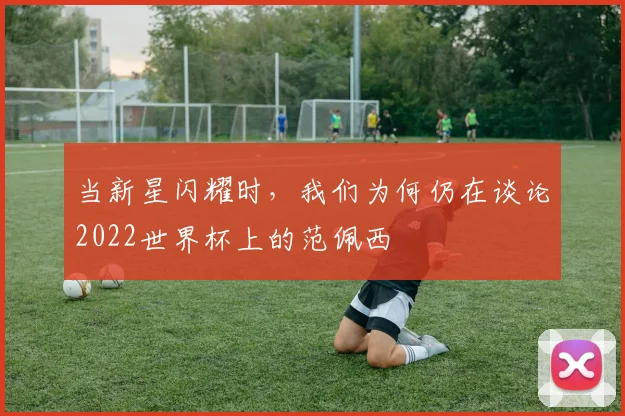当新星闪耀时，我们为何仍在谈论2022世界杯上的范佩西