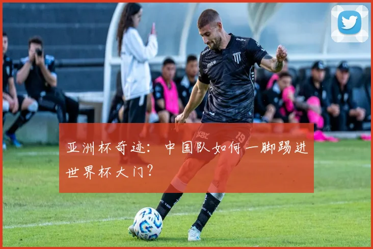 亚洲杯奇迹：中国队如何一脚踢进世界杯大门？