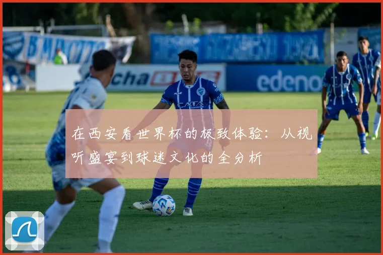 在西安看世界杯的极致体验：从视听盛宴到球迷文化的全分析