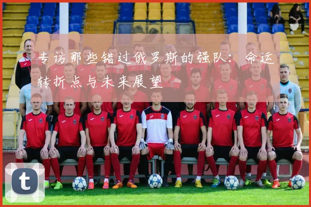 专访那些错过俄罗斯的强队：命运转折点与未来展望